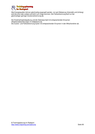 Alle Energiequellen können gleichzeitig angezapft werden. Je nach Belastung (Intensität und Umfang)
wird die eine oder andere vermehrt zum Zuge kommen. Die Fettverbrennung läuft nur bei
gleichzeitiger geringer Zuckerverbrennung ab.

Die Kreatinphosphatspaltung und die Glykolyse läuft mit entsprechenden Enzymen
(Reaktionsbeschleuniger) im Zellplasma ab.
Die Zucker- und Fettverbrennung laufen mit entsprechenden Enzymen in den Mitochondrien ab.




© Trainingsplanung im Radsport
http://www.msporting.com/planung                                                           Seite 90
 