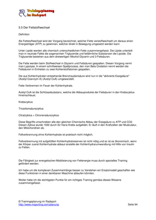 5.5 Der Fettstoffwechsel

Definition

Als Fettstoffwechsel wird der Vorgang bezeichnet, welcher Fette verstoffwechselt um daraus einen
Energieträger (ATP) zu gewinnen, welcher direkt in Bewegung umgesetzt werden kann

Unter Lipide werden alle chemisch unterschiedlichen Fette zusammengefasst. Die Lipide unterteilt
man in neutrale Fettte die sogenannten Triglyzeride und fettähnliche Substanzen die Lipoide. Die
Triglyzeride bestehen aus dem dreiwertigen Alkohol Glyzerin und 3 Fettsäuren.

Die Fette werden beim Stoffwechsel in Glyzerin und Fettsäuren gespalten. Diesen Vorgang nennt
man Lypolyse. In einem schrittweisen Spaltprozess, den man Beta Oxidation nennt werden die
Fettsäuren in Einheiten zu zwei Kohlenstoffatomen gespalten.

Die aus Kohlenhydraten entstehende Brenztraubensäure wird nun in die "aktivierte Essigeäure"
(Acetyl-Coenzym A) (Azetyl CoA) umgewandelt.

Fette Verbrennen im Feuer der Kohlenhydrate.

Azetyl CoA ist die Schlüsselsubstanz, welche die Abbauprodukte der Fettsäuren in den Krebszyklus
hineinschleust.

Krebszyklus

Tricarbonsäurezyklus

Citratzyklus = Citronensäurezyklus

Diese Begriffe umschreiben alle den gleichen Chemische Abbau der Essigsäure zu ATP und CO2.
Diesen Zyklus wurde 1930 durch Sir Hans Krebs aufgeklärt. Er läuft in den Kraftzellen der Muskulatur,
den Mitochondrien ab.

Fellverbrennung ohne Kohlenhydrate ist praktisch nicht möglich.

Fettverbrennung mit aufgefüllten Kohlenhydratreserven ist nicht nötig und so ist es ökonomisch, wenn
der Körper zuerst Kohlenhydrate abbaut anstelle der Kohlenhydrarumwandlung mit Hilfe von Insulin
zu Fetten.




Die Fähigkeit zur energetischen Mobilisierung von Fettenergie muss durch spezielles Training
gefördert werden.

Ich habe um die komplexen Zusammenhänge besser zu Verstehen ein Ersatzmodell geschaffen wie
diese Funktionen in einer denkbaren Maschine ablaufen könnten.

Weiter habe ich die wichtigsten Punkte für ein richtiges Training gemäss dieses Wissens
zusammengefasst.




© Trainingsplanung im Radsport
http://www.msporting.com/planung                                                               Seite 94
 