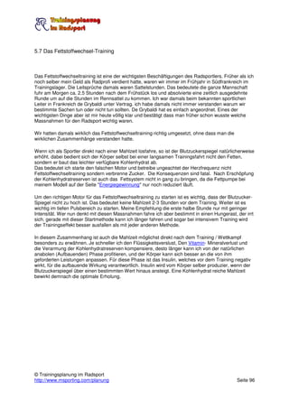 5.7 Das Fettstoffwechsel-Training



Das Fettstoffwechseltraining ist eine der wichtigsten Beschäftigungen des Radsportlers. Früher als ich
noch selber mein Geld als Radprofi verdient hatte, waren wir immer im Frühjahr in Südfrankreich im
Trainingslager. Die Leitsprüche damals waren Sattelstunden. Das bedeutete die ganze Mannschaft
fuhr am Morgen ca. 2.5 Stunden nach dem Frühstück los und absolvierte eine zeitlich ausgedehnte
Runde um auf die Stunden im Rennsattel zu kommen. Ich war damals beim bekannten sportlichen
Leiter in Frankreich de Grybaldi unter Vertrag. ich habe damals nicht immer verstanden warum wir
bestimmte Sachen tun oder nicht tun sollten. De Grybaldi hat es einfach angeordnet. Eines der
wichtigsten Dinge aber ist mir heute völlig klar und bestätigt dass man früher schon wusste welche
Massnahmen für den Radsport wichtig waren.

Wir hatten damals wirklich das Fettstoffwechseltraining richtig umgesetzt, ohne dass man die
wirklichen Zusammenhänge verstanden hatte.

Wenn ich als Sportler direkt nach einer Mahlzeit losfahre, so ist der Blutzuckerspiegel natürlicherweise
erhöht. dabei bedient sich der Körper selbst bei einer langsamen Trainingsfahrt nicht den Fetten,
sondern er baut das leichter verfügbare Kohlenhydrat ab.
Das bedeutet ich starte den falschen Motor und betreibe ungeachtet der Herzfrequenz nicht
Fettstoffwechseltraining sondern verbrenne Zucker. Die Konsequenzen sind fatal. Nach Erschöpfung
der Kohlenhydratreserven ist auch das Fettsystem nicht in gang zu bringen, da die Fettpumpe bei
meinem Modell auf der Seite "Energiegewinnung" nur noch reduziert läuft.

Um den richtigen Motor für das Fettstoffwechseltraining zu starten ist es wichtig, dass der Blutzucker-
Spiegel nicht zu hoch ist. Das bedeutet keine Mahlzeit 2-3 Stunden vor dem Training. Weiter ist es
wichtig im tiefen Pulsbereich zu starten. Meine Empfehlung die erste halbe Stunde nur mit geringer
Intensität. Wer nun denkt mit diesen Massnahmen fahre ich aber bestimmt in einen Hungerast, der irrt
sich. gerade mit dieser Startmethode kann ich länger fahren und sogar bei intensivem Training wird
der Trainingseffekt besser ausfallen als mit jeder anderen Methode.

In diesem Zusammenhang ist auch die Mahlzeit möglichst direkt nach dem Training / Wettkampf
besonders zu erwähnen. Je schneller ich den Flüssigkeitsverslust, Den Vitamin- Mineralverlust und
die Verarmung der Kohlenhydratreserven kompensiere, desto länger kann ich von der natürlichen
anabolen (Aufbauenden) Phase profitieren, und der Körper kann sich besser an die von ihm
geforderten Leistungen anpassen. Für diese Phase ist das Insulin, welches vor dem Training negativ
wirkt, für die aufbauende Wirkung verantwortlich. Insulin wird vom Körper selber produzier, wenn der
Blutzuckerspiegel über einen bestimmten Wert hinaus ansteigt. Eine Kohlenhydrat reiche Mahlzeit
bewirkt demnach die optimale Erholung.




© Trainingsplanung im Radsport
http://www.msporting.com/planung                                                               Seite 96
 