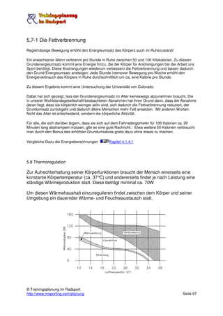 5.7-1 Die Fettverbrennung
Regelmässige Bewegung erhöht den Energieumsatz des Körpers auch im Ruhezustand!

Ein erwachsener Mann verbrennt pro Stunde in Ruhe zwischen 50 und 100 Kilokalorien. Zu diesem
Grundenergieumsatz kommt jene Energie hinzu, die der Körper für Anstrengungen bei der Arbeit uns
Sport benötigt. Diese Anstrengungen wiederum verbessern die Fettverbrennung und lassen dadurch
den Grund-Energieumsatz ansteigen: Jede Stunde intensiver Bewegung pro Woche erhöht den
Energieverbrauch des Körpers in Ruhe durchschnittlich um ca. eine Kalorie pro Stunde.

Zu diesem Ergebnis kommt eine Untersuchung der Universität von Colorado.

Dabei hat sich gezeigt, fass der Grundenergieumsatz im Alter keineswegs abzunehmen braucht. Die
in unserer Wohlstandsgesellschaft beobachteten Abnahmen hat ihren Grund darin, dass die Abnahme
daran liegt, dass sie körperlich weniger aktiv sind, sich dadurch die Fettverbrennung reduziert, der
Grundumsatz zurückgeht und dadurch ältere Menschen mehr Fett ansetzen. Mit anderen Worten:
Nicht das Alter ist entscheidend, sondern die körperliche Aktivität.

Für alle, die sich darüber ärgern, dass sie sich auf dem Fahrradergometer für 100 Kalorien ca. 20
Minuten lang abstrampeln müssen, gibt es eine gute Nachricht.: Etwa weitere 50 Kalorien verbraucht
man durch den Bonus des erhöhten Grundumsatzes gratis dazu ohne etwas zu machen.

Vergleiche Dazu die Energieberechnungen         Kapitel 4.1.4.1




5.8 Thermoregulation

Zur Aufrechterhaltung seiner Körperfunktionen braucht der Mensch einerseits eine
konstante Körpertemperatur (ca. 37° und andererseits findet je nach Leistung eine
                                    C)
ständige Wärmeproduktion statt. Diese beträgt minimal ca. 70W

Um diesen Wärmehaushalt einzuregulieren findet zwischen dem Körper und seiner
Umgebung ein dauernder Wärme- und Feuchteaustausch statt.




© Trainingsplanung im Radsport
http://www.msporting.com/planung                                                            Seite 97
 