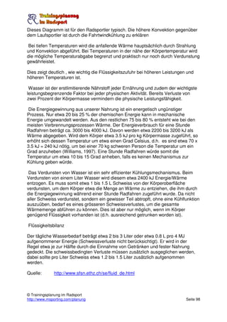Dieses Diagramm ist für den Radsportler typisch. Die höhere Konvektion gegenüber
dem Laufsportler ist durch die Fahrtwindkühlung zu erklären

 Bei tiefen Temperaturen wird die anfallende Wärme hauptsächlich durch Strahlung
und Konvektion abgeführt. Bei Temperaturen in der nähe der Körpertemperatur wird
die mögliche Temperaturabgabe begrenzt und praktisch nur noch durch Verdunstung
gewährleistet.

Dies zeigt deutlich , wie wichtig die Flüssigkeitszufuhr bei höheren Leistungen und
höheren Temperaturen ist.

 Wasser ist der erstlimitierende Nährstoff jeder Ernährung und zudem der wichtigste
leistungsbegrenzende Faktor bei jeder physischen Aktivität. Bereits Verluste von
zwei Prozent der Körpermasse vermindern die physische Leistungsfähigkeit.

 Die Energiegewinnung aus unserer Nahrung ist ein energetisch ungünstiger
Prozess. Nur etwa 20 bis 25 % der chemischen Energie kann in mechanische
Energie umgewandelt werden. Aus den restlichen 75 bis 80 % entsteht wie bei den
meisten Verbrennungsprozessen Wärme. Der Energieverbrauch für eine Stunde
Radfahren beträgt ca. 3000 bis 4000 kJ. Davon werden etwa 2200 bis 3200 kJ als
Wärme abgegeben. Wird dem Körper etwa 3.5 kJ pro kg Körpermasse zugeführt, so
erhöht sich dessen Temperatur um etwa einen Grad Celsius, d.h. es sind etwa 70 x
3.5 kJ = 240 kJ nötig, um bei einer 70 kg schweren Person die Temperatur um ein
Grad anzuheben (Williams, 1997). Eine Stunde Radfahren würde somit die
Temperatur um etwa 10 bis 15 Grad anheben, falls es keinen Mechanismus zur
Kühlung geben würde.

 Das Verdunsten von Wasser ist ein sehr effizienter Kühlungsmechanismus. Beim
Verdunsten von einem Liter Wasser wird diesem etwa 2400 kJ Energie/Wärme
entzogen. Es muss somit etwa 1 bis 1.5 L Schweiss von der Körperoberfläche
verdunsten, um dem Körper etwa die Menge an Wärme zu entziehen, die ihm durch
die Energiegewinnung während einer Stunde Radfahren zugeführt wurde. Da nicht
aller Schweiss verdunstet, sondern ein gewisser Teil abtropft, ohne eine Kühlfunktion
auszuüben, bedarf es eines grösseren Schweissverlustes, um die gesamte
Wärmemenge abführen zu können. Dies ist aber nur möglich, wenn im Körper
genügend Flüssigkeit vorhanden ist (d.h. ausreichend getrunken worden ist).

Flüssigkeitsbilanz

Der tägliche Wasserbedarf beträgt etwa 2 bis 3 Liter oder etwa 0.8 L pro 4 MJ
aufgenommener Energie (Schweissverluste nicht berücksichtigt). Er wird in der
Regel etwa je zur Hälfte durch die Einnahme von Getränken und fester Nahrung
gedeckt. Die schweissbedingten Verluste müssen zusätzlich ausgeglichen werden,
dabei sollte pro Liter Schweiss etwa 1.2 bis 1.5 Liter zusätzlich aufgenommen
werden.

Quelle:       http://www.sfsn.ethz.ch/se/fluid_de.html



© Trainingsplanung im Radsport
http://www.msporting.com/planung                                               Seite 98
 