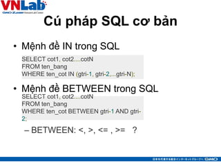 Cú pháp SQL cơ bản
• Mệnh đề IN trong SQL
• Mệnh đề BETWEEN trong SQL
– BETWEEN: <, >, <= , >= ?
10
SELECT cot1, cot2....cotN
FROM ten_bang
WHERE ten_cot IN (gtri-1, gtri-2,...gtri-N);
SELECT cot1, cot2....cotN
FROM ten_bang
WHERE ten_cot BETWEEN gtri-1 AND gtri-
2;
 