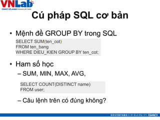 Cú pháp SQL cơ bản
• Mệnh đề GROUP BY trong SQL
• Ham số học
– SUM, MIN, MAX, AVG,
– Câu lệnh trên có đúng không?
12
SELECT SUM(ten_cot)
FROM ten_bang
WHERE DIEU_KIEN GROUP BY ten_cot;
SELECT COUNT(DISTINCT name)
FROM user;
 