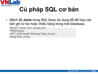 Cú pháp SQL cơ bản
• Mệnh đề Joins trong SQL được sử dụng để kết hợp các
bản ghi từ hai hoặc nhiều bảng trong một Database.
14
SELECT bang1.cot1, bang2.cot2...
FROM bang1
LEFT JOIN bang2 ON bang1.field_chung =
bang2.field_chung;
 