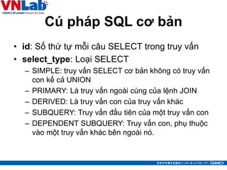 Cú pháp SQL cơ bản
• id: Số thứ tự mỗi câu SELECT trong truy vấn
• select_type: Loại SELECT
– SIMPLE: truy vấn SELECT cơ bản không có truy vấn
con kể cả UNION
– PRIMARY: Là truy vấn ngoài cùng của lệnh JOIN
– DERIVED: Là truy vấn con của truy vấn khác
– SUBQUERY: Truy vấn đầu tiên của một truy vấn con
– DEPENDENT SUBQUERY: Truy vấn con, phụ thuộc
vào một truy vấn khác bên ngoài nó.
18
 