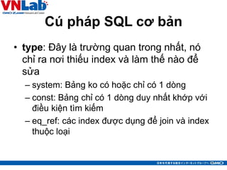 Cú pháp SQL cơ bản
• type: Đây là trường quan trong nhất, nó
chỉ ra nơi thiếu index và làm thế nào để
sửa
– system: Bảng ko có hoặc chỉ có 1 dòng
– const: Bảng chỉ có 1 dòng duy nhất khớp với
điều kiện tìm kiếm
– eq_ref: các index được dụng để join và index
thuộc loại
20
 