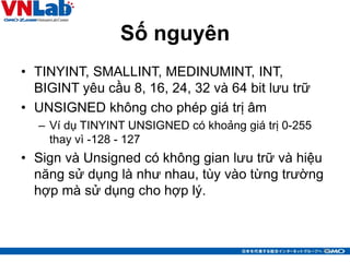 Số nguyên
• TINYINT, SMALLINT, MEDINUMINT, INT,
BIGINT yêu cầu 8, 16, 24, 32 và 64 bit lưu trữ
• UNSIGNED không cho phép giá trị âm
– Ví dụ TINYINT UNSIGNED có khoảng giá trị 0-255
thay vì -128 - 127
• Sign và Unsigned có không gian lưu trữ và hiệu
năng sử dụng là như nhau, tùy vào từng trường
hợp mà sử dụng cho hợp lý.
29
 