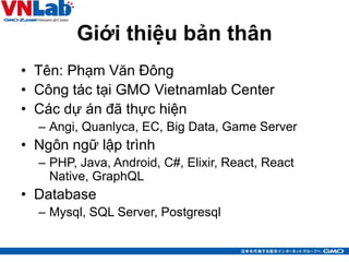Giới thiệu bản thân
• Tên: Phạm Văn Đông
• Công tác tại GMO Vietnamlab Center
• Các dự án đã thực hiện
– Angi, Quanlyca, EC, Big Data, Game Server
• Ngôn ngữ lập trình
– PHP, Java, Android, C#, Elixir, React, React
Native, GraphQL
• Database
– Mysql, SQL Server, Postgresql
3
 