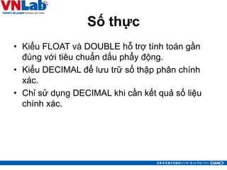 Số thực
• Kiểu FLOAT và DOUBLE hỗ trợ tính toán gần
đúng với tiêu chuẩn dấu phẩy động.
• Kiểu DECIMAL để lưu trữ số thập phân chính
xác.
• Chỉ sử dụng DECIMAL khi cần kết quả số liệu
chính xác.
30
 