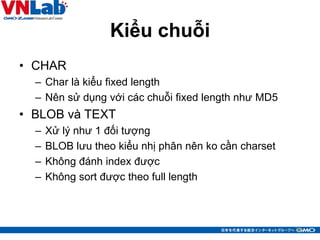 Kiểu chuỗi
• CHAR
– Char là kiểu fixed length
– Nên sử dụng với các chuỗi fixed length như MD5
• BLOB và TEXT
– Xử lý như 1 đối tượng
– BLOB lưu theo kiểu nhị phân nên ko cần charset
– Không đánh index được
– Không sort được theo full length
32
 