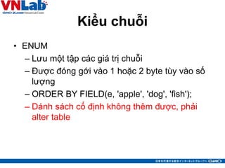Kiểu chuỗi
• ENUM
– Lưu một tập các giá trị chuỗi
– Được đóng gới vào 1 hoặc 2 byte tùy vào số
lượng
– ORDER BY FIELD(e, 'apple', 'dog', 'fish');
– Dánh sách cố định không thêm được, phải
alter table
35
 