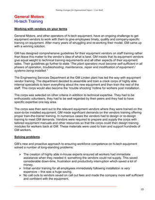 Training Strategies for Organisational Impact ~ Case Book
10
General Motors
Hi-tech Training
Working with vendors on your terms
General Motors, and other operators of hi-tech equipment, have an ongoing challenge to get
equipment vendors to work with them to give employees timely, quality and company-specific
training on equipment. After many years of struggling and re-working their model, GM came up
with a winning solution.
GM has designed comprehensive guidelines for their equipment vendors on staff training rather
than leave this matter to the vendor’s idea of what is best. GM insists that its equipment vendors
give equal weight to technical training requirements and all other aspects of their equipment
sales. Their guidelines go further to state “The plant operators must become self-sufficient in all
phases of operation, troubleshooting, maintenance, repair and modification of equipment /
systems being installed.”
The Engineering Services Department at the GM Linden plant has led the way with equipment
vendor training. The department decided to assemble and train a crack corps of highly able
internal specialists to learn everything about the new equipment and then train the rest of the
staff. This corps would also become the ‘trouble shooting’ hotline for workers post installation.
The corps was selected on other criteria in addition to technical expertise. They had to be
enthusiastic volunteers, they had to be well regarded by their peers and they had to have
specific expertise one key area.
The corps was then sent out to the relevant equipment vendors where they were trained on the
soon-to-be installed equipment. GM made significant demands on the vendors training offering
proper train-the-trainer training. In numerous cases the vendors had to design or re-design
training to meet GM demands. Vendors were required to prepare and supply the corps with
tailored equipment manuals and other resources so that the corps could then design training
modules for workers back at GM. These materials were used to train and support hundreds of
GM workers.
Solving problems
GM’s new and proactive approach to ensuring workforce competence on hi-tech equipment
solved a number of long-standing problems:
The creation of highly able in-house experts ensured all workers had immediate
assistance when they needed it; something the vendors could not supply. This saved
considerable down-time, frustration and productivity interruption which saved a lot of
money.
Initial vendor training for all employees immediately following installation is very
expensive – this was a huge saving.
No call outs to vendors saved on call out fees and made the company more self sufficient
and confident with the equipment.
 