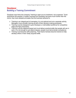 Training Strategies for Organisational Impact ~ Case Book
12
Goodyear
Building a Training Commitment
Goodyear says that at its company “training is seen as an investment, not a expense.” Such
sentiments are popular in modern business but Goodyear has gone much further than the
cliché, they have adopted principles that the business adheres to.
Training is an integral part of managing; it is not optional and not a separate activity.
Managers must consider training as part of their decision-making processes.
Training must be designed to give Goodyear a multi-skilled workforce for competitive
edge and high productivity.
Training must be objective-based and must deliver practical skills that people will use in
work. It is not enough to just attend classes; people must demonstrate competence.
Training must become self-sustaining. That means trainees become trainers to help
develop others in their newly acquired skills.
 