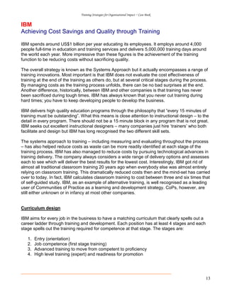 Training Strategies for Organisational Impact ~ Case Book
13
IBM
Achieving Cost Savings and Quality through Training
IBM spends around US$1 billion per year educating its employees. It employs around 4,000
people full-time in education and training services and delivers 5,000,000 training days around
the world each year. More impressive than these figures is the achievement of the training
function to be reducing costs without sacrificing quality.
The overall strategy is known as the Systems Approach but it actually encompasses a range of
training innovations. Most important is that IBM does not evaluate the cost effectiveness of
training at the end of the training as others do, but at several critical stages during the process.
By managing costs as the training process unfolds, there can be no bad surprises at the end.
Another difference, historically, between IBM and other companies is that training has never
been sacrificed during tough times. IBM has always known that you never cut training during
hard times; you have to keep developing people to develop the business.
IBM delivers high quality education programs through the philosophy that “every 15 minutes of
training must be outstanding”. What this means is close attention to instructional design – to the
detail in every program. There should not be a 15 minute block in any program that is not great.
IBM seeks out excellent instructional designers – many companies just hire ‘trainers’ who both
facilitate and design but IBM has long recognised the two different skill sets.
The systems approach to training – including measuring and evaluating throughout the process
– has also helped reduce costs as waste can be more readily identified at each stage of the
training process. IBM has also managed to reduce costs by pursuing technological advances in
training delivery. The company always considers a wide range of delivery options and assesses
each to see which will deliver the best results for the lowest cost. Interestingly, IBM got rid of
almost all traditional classroom training 20 years ago when everybody else was almost entirely
relying on classroom training. This dramatically reduced costs then and the mind-set has carried
over to today. In fact, IBM calculates classroom training to cost between three and six times that
of self-guided study. IBM, as an example of alternative training, is well recognised as a leading
user of Communities of Practice as a learning and development strategy. CoPs, however, are
still either unknown or in infancy at most other companies.
Curriculum design
IBM aims for every job in the business to have a matching curriculum that clearly spells out a
career ladder through training and development. Each position has at least 4 stages and each
stage spells out the training required for competence at that stage. The stages are:
1. Entry (orientation)
2. Job competence (first stage training)
3. Advanced training to move from competent to proficiency
4. High level training (expert) and readiness for promotion
 