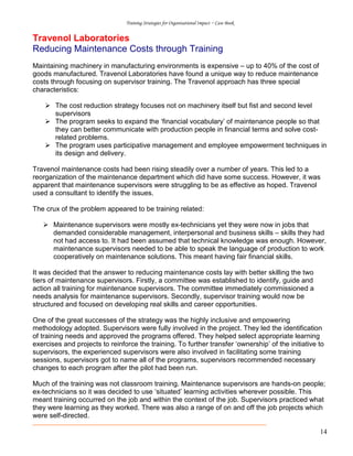 Training Strategies for Organisational Impact ~ Case Book
14
Travenol Laboratories
Reducing Maintenance Costs through Training
Maintaining machinery in manufacturing environments is expensive – up to 40% of the cost of
goods manufactured. Travenol Laboratories have found a unique way to reduce maintenance
costs through focusing on supervisor training. The Travenol approach has three special
characteristics:
The cost reduction strategy focuses not on machinery itself but fist and second level
supervisors
The program seeks to expand the ‘financial vocabulary’ of maintenance people so that
they can better communicate with production people in financial terms and solve cost-
related problems.
The program uses participative management and employee empowerment techniques in
its design and delivery.
Travenol maintenance costs had been rising steadily over a number of years. This led to a
reorganization of the maintenance department which did have some success. However, it was
apparent that maintenance supervisors were struggling to be as effective as hoped. Travenol
used a consultant to identify the issues.
The crux of the problem appeared to be training related:
Maintenance supervisors were mostly ex-technicians yet they were now in jobs that
demanded considerable management, interpersonal and business skills – skills they had
not had access to. It had been assumed that technical knowledge was enough. However,
maintenance supervisors needed to be able to speak the language of production to work
cooperatively on maintenance solutions. This meant having fair financial skills.
It was decided that the answer to reducing maintenance costs lay with better skilling the two
tiers of maintenance supervisors. Firstly, a committee was established to identify, guide and
action all training for maintenance supervisors. The committee immediately commissioned a
needs analysis for maintenance supervisors. Secondly, supervisor training would now be
structured and focused on developing real skills and career opportunities.
One of the great successes of the strategy was the highly inclusive and empowering
methodology adopted. Supervisors were fully involved in the project. They led the identification
of training needs and approved the programs offered. They helped select appropriate learning
exercises and projects to reinforce the training. To further transfer ‘ownership’ of the initiative to
supervisors, the experienced supervisors were also involved in facilitating some training
sessions, supervisors got to name all of the programs, supervisors recommended necessary
changes to each program after the pilot had been run.
Much of the training was not classroom training. Maintenance supervisors are hands-on people;
ex-technicians so it was decided to use ‘situated’ learning activities wherever possible. This
meant training occurred on the job and within the context of the job. Supervisors practiced what
they were learning as they worked. There was also a range of on and off the job projects which
were self-directed.
 