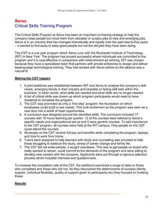 Training Strategies for Organisational Impact ~ Case Book
15
Xerox
Critical Skills Training Program
The Critical Skills Program at Xerox has been an important re-training strategy to help the
company keep people but move them from obsolete or surplus jobs to new and emerging jobs.
Xerox is in an industry that has changed dramatically and rapidly over the past twenty-five years
– it wanted to find away to keep great people but not the old jobs they have been doing.
The CST is a one year program which Xerox runs with the Rochester Institute of Technology
(RIT) in New York. The program has proved successful where individuals are committed to the
program and it is cost-effective in comparison with retrenchment ad rehiring. RIT was chosen
because they have a specialized team that partners with private enterprise to design and deliver
leading-edge technological training. They had worked with Xerox before so the alliance was a
natural fit.
Making the CST happen
1. A joint taskforce was established between RIT and Xerox to analyse the company’s skill
needs, emerging trends in their industry and obsolete or fading skill sets within the
business. In other words; what skills are needed and what skills are no longer needed.
2. A list of critical skills was drawn up which program participants would need to have
mastered to complete the program.
3. The CST was promoted as only a ‘first step’ program; the foundation on which
employees could build a new career. This built excitement as the program was seen as a
new door into a world of fresh opportunities.
4. A curriculum was designed around the identified skills. The curriculum included 17
courses with 16 hours learning per quarter. 12 of the courses were tailored to Xerox’s
specific needs and organizational set-up and 5 were generic courses. To add importance
to the CST program, all courses were held at the RIT campus. Only people on the CST
could attend the courses.
5. All people on the CST receive full pay and benefits while completing the program, laptops
and time to work from home.
6. Tutors were assigned to help learners with study and counseling was provided to help
those struggling to balance the study, stress of career change and family life.
7. The CST did not enlist people, it sought volunteers. This was to get people on board who
really wanted to retrain, could commit to the demands of the program and were willing to
develop new careers with the company. Applicants were put through a rigorous selection
process which included interview and questionnaire.
To increase the completion rate of the CST, the taskforce examined a range of data on those
who completed and those who did not. As they discovered the determinants of success (family
support, individual flexibility, quality of support given to participants etc) they focused on building
these.
Results
 
