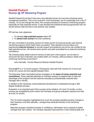 Training Strategies for Organisational Impact ~ Case Book
17
Hewlett Packard
Women @ HP Mentoring Program
Hewlett Packard found that it had many very talented women but very few achieving senior
management positions. This is not unusual in most businesses, but it is especially true in the IT
industry. To try and change this trend, the company decided to introduce a mentoring program
especially for high potential women. It was decided that traditional training approaches had not
served women well and that a new direction was needed.
HP had two main objectives:
• To develop high potential women within HP
• To attract more women into their workforce.
HP was committed to providing mentors for these women but had previously used internal
mentoring programs which hadn't been successful. They decided to bring mature and
experienced external mentors to provide support and guidance and act as role models for the
high potential women. All mentors were women and were accredited by an external mentoring
consultancy.
"By enlisting highly skilled external mentors to take part in the program, we are able to
overcome the lack of (female) role models within our industry, while providing a stable and
continuing mentoring environment".
John Hannelly - Human Resource Director Hewlett Packard
Women@HP is a 12 month program. Participants meet with their mentors for 2 hours per
month at a venue and time agreed between them.
The Executive Team nominated women managers on the basis of career potential and
commitment. Those selected attended an induction session to prepare them to take full
advantage of the program and the external consultancy professionally matched each
manager with a mentor.
In addition to the mentoring, broad leadership development is addressed through a 360
degree feedback process.
Evaluation is an important part of the success of the initiative. At 3 and 12 months, on-line
surveys are completed by both mentor and mentees and group evaluation sessions are held
at 6 and 12 months.
The 12 month evaluation highlighted how much the mentees identified positive changes in
their behaviour and their attitudes - changes they attributed directly to the mentoring
program.
Reported changes included increases in confidence, self-esteem and a capacity to better
manage their own careers. The mentees reported improvements in their existing skills and
 