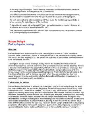 Training Strategies for Organisational Impact ~ Case Book
18
in the way they did their job. They'd taken on more responsibility within their current role
and overall gained a broader perspective on leadership.
Quantitative data from the formal evaluations as well as comments from the participants,
the Human Resources Director and the CEO illustrate the success of this program.
As both a diversity and retention strategy, HP has found the mentoring program to be a
great success. As stated by one of the mentees:
"I do not think I would still be here at HP had I not had access to my mentor. She was an
invaluable resource and sounding board for me".
The mentoring program at HP and has had such positive results that the business units are
now funding the program themselves.
Bakers Delight
Partnerships for training
Overview
Bakers Delight is an international franchise company of more than 700 retail bakeries in
Australia, New Zealand and Canada. A small percentage of the bakeries are company owned
and run but the vast majority (90%) are owned and operated by franchisees. Some franchisees
have two or three bakeries.
Training has always been a challenge. Firstly there is the need to attain high levels of
consistency in service, product, cleanliness and operations across the stores. Secondly there is
a delicate balance between the responsibility of the franchisee to provide and encourage their
staff to train against the responsibility of Bakers Delight (the company) to design and offer
timely, relevant and geographically accessible programs. The third challenge is the cost to the
franchisee of sending staff to training, especially when they are undertaking a four year
apprenticeship in the city and must travel often. Bakers Delight found an innovative way to
address all three problems with one initiative.
Partnerships for training
Bakers Delight decided that to address the challenges it needed to radically change the way it
had been working with the technical colleges that deliver baking apprenticeship training for all
baking institutions. The technical colleges (TAFE) had a very traditional and un-business like
approach to dealing with training and the companies that sent trainees. The curriculum was rigid
in content and delivery; communication back to employers was poor; techniques and machinery
we outmoded and there was no flexibility. Bakers Delight franchisees were asking why they
should bother sending bakers to get an apprenticeship; why not just train in-house and save the
considerable expense and frustration? After all, training in-store meant that the bakers would
learn on the right equipment, the right way. However, Bakers Delight prided itself on developing
people and offering real training with recognised qualifications. Allowing young people to be
sponsored to get a lifetime trade qualification went to the heart of the company’s integrity.
 
