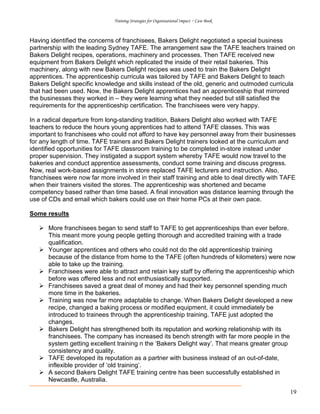 Training Strategies for Organisational Impact ~ Case Book
19
Having identified the concerns of franchisees, Bakers Delight negotiated a special business
partnership with the leading Sydney TAFE. The arrangement saw the TAFE teachers trained on
Bakers Delight recipes, operations, machinery and processes. Then TAFE received new
equipment from Bakers Delight which replicated the inside of their retail bakeries. This
machinery, along with new Bakers Delight recipes was used to train the Bakers Delight
apprentices. The apprenticeship curricula was tailored by TAFE and Bakers Delight to teach
Bakers Delight specific knowledge and skills instead of the old, generic and outmoded curricula
that had been used. Now, the Bakers Delight apprentices had an apprenticeship that mirrored
the businesses they worked in – they were learning what they needed but still satisfied the
requirements for the apprenticeship certification. The franchisees were very happy.
In a radical departure from long-standing tradition, Bakers Delight also worked with TAFE
teachers to reduce the hours young apprentices had to attend TAFE classes. This was
important to franchisees who could not afford to have key personnel away from their businesses
for any length of time. TAFE trainers and Bakers Delight trainers looked at the curriculum and
identified opportunities for TAFE classroom training to be completed in-store instead under
proper supervision. They instigated a support system whereby TAFE would now travel to the
bakeries and conduct apprentice assessments, conduct some training and discuss progress.
Now, real work-based assignments in store replaced TAFE lecturers and instruction. Also,
franchisees were now far more involved in their staff training and able to deal directly with TAFE
when their trainers visited the stores. The apprenticeship was shortened and became
competency based rather than time based. A final innovation was distance learning through the
use of CDs and email which bakers could use on their home PCs at their own pace.
Some results
More franchisees began to send staff to TAFE to get apprenticeships than ever before.
This meant more young people getting thorough and accredited training with a trade
qualification.
Younger apprentices and others who could not do the old apprenticeship training
because of the distance from home to the TAFE (often hundreds of kilometers) were now
able to take up the training.
Franchisees were able to attract and retain key staff by offering the apprenticeship which
before was offered less and not enthusiastically supported.
Franchisees saved a great deal of money and had their key personnel spending much
more time in the bakeries.
Training was now far more adaptable to change. When Bakers Delight developed a new
recipe, changed a baking process or modified equipment, it could immediately be
introduced to trainees through the apprenticeship training. TAFE just adopted the
changes.
Bakers Delight has strengthened both its reputation and working relationship with its
franchisees. The company has increased its bench strength with far more people in the
system getting excellent training n the ‘Bakers Delight way’. That means greater group
consistency and quality.
TAFE developed its reputation as a partner with business instead of an out-of-date,
inflexible provider of ‘old training’.
A second Bakers Delight TAFE training centre has been successfully established in
Newcastle, Australia.
 