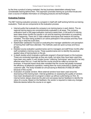 Training Strategies for Organisational Impact ~ Case Book
3
by the time a product is being marketed, the key business stakeholders already have
considerable training behind them. This approach promotes training as up-to-the-minute and
even a source of reliable information on emerging products and technologies.
Evaluating Training
The NET training evaluation process is a program in itself with staff working full time as training
evaluators. There are six components to the evaluation process:
Internal audits that evaluate the company’s six training teams in each district. The six
regional training teams are comprehensively evaluated in all areas. The company
evaluators have a 250 page evaluation manual to assist them. A full audit of a training
team takes three months but results in rich and far-reaching information on everything
that is happening. There are 21 data collection techniques that measure 40 training
variables. The team being audited is an active participant in the process and they have
some say in what the audit does.
Stakeholder satisfaction focused on evaluating line manager satisfaction and perception
of training their staff have attended. The methods used are quick surveys and focus
groups.
Detailed course evaluation questionnaires sent to managers and staff three months after
staff completed a training course. These questionnaires aim to identify the practical,
applied value of training back on the job.
In-depth studies which evaluate a particular program’s financial impact on the business.
These are conducted sparingly as they are costly, but when they have been used they
have been very useful. A very simple course “Listening Techniques” was found to be very
effective when first run. It was felt that the course should be rolled out across the
business. A financial impact study later revealed that the course had greatly increased
the efficiency of telephone operators; making them far more productive in dealing with
customer calls. The study revealed an annual saving to Motorola of US$2.28 million
because of this course.
Evaluation of outside vendors. More external vendors have been used since the
downsizing of the training team. Internal guidelines on assessing the quality of vendors
have been developed and no program is taken up without a pilot being run first. An
internal trainer always observes the pilot and canvasses learner feedback to identify the
value of a course. Based on the feedback, the vendor is required to make any changes
Motorola desires before the course is run again.
 