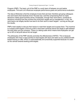 Training Strategies for Organisational Impact ~ Case Book
5
Program (PMP). The basic unit of the PMP is a work team of between six and twelve
employees. The work unit influences employee performance goals and performance evaluation.
The idea at Motorola is that the employee knows their job best; therefore grouping colleagues
into work teams that intuitively know ‘the best way’ and then empowering them to make
decisions makes good business sense. Employees, through their work teams, contribute to
decisions including how they achieve the production targets set by management. In fact, the
work teams can largely decide how best to do their work to reach targets – as long as they get
the results.
PMPs meet weekly to discuss their tactics to meet their targets and surpass them. The incentive
to surpass profit targets is that any profit a work team achieves above the target is split between
the work team and the company. There is a sliding scale which means that employees can get
up to 40% of all profit above the set target.
The philosophy of the PMP cleverly promotes the effectiveness of MTEC. This is because
employees who have a real incentive to beat targets will value and seek out any additional skill-
based training on offer. MTEC is enthusiastically and proactively supported because it is seen
as the vehicle towards beating profit targets.
 