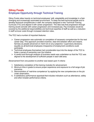 Training Strategies for Organisational Impact ~ Case Book
6
Gilroy Foods
Employee Opportunity through Technical Training
Gilroy Foods relies heavily on technical employees’ skill, adaptability and knowledge in a fast-
changing and increasingly automated environment. To keep the best technical people and to
develop technical competencies in staff, the company designed a new Technical Training
Curricula (TTC) and aligned it with career progression. The idea was that progression through
training would coincide with career progression and increased pay. Pay increases would be
covered by the additional responsibilities and technical expertise of staff as well as a reduction
in staff turnover costs through increased retention rates.
The TCC had a number of important features:
Career progression was automatic on completion of necessary competencies for the next
career step. This approach provided incentive; clear link between effort and reward;
fairness as people advanced on merit not on any subjective / supervisory decisions;
equality as all technical employees irrespective of employment conditions could
participate.
Technical employees themselves had considerable input into the design of the TCC to
foster a sense of ownership over the initiative
A careful and thorough analysis of business needs was undertaken so that the TCC was
aligned to the development of sufficient people in each skill area.
Advancement from one position to another was based upon 4 criteria:
1. Satisfactory completion of the training modules for advancement.
2. Minimum time in grade to ensure proper experience and exposure to a full range of job
scenarios.
3. Demonstration of ‘real-time competence’ by applying the new competencies on the job
under observation.
4. A satisfactory performance appraisal that includes indicators such as attendance, safety
and other broader performance criteria.
 