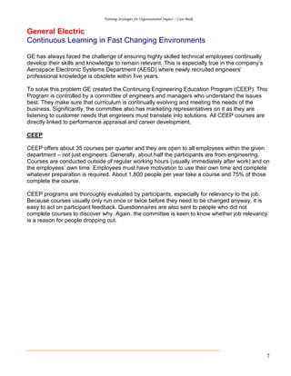 Training Strategies for Organisational Impact ~ Case Book
7
General Electric
Continuous Learning in Fast Changing Environments
GE has always faced the challenge of ensuring highly skilled technical employees continually
develop their skills and knowledge to remain relevant. This is especially true in the company’s
Aerospace Electronic Systems Department (AESD) where newly recruited engineers’
professional knowledge is obsolete within five years.
To solve this problem GE created the Continuing Engineering Education Program (CEEP). This
Program is controlled by a committee of engineers and managers who understand the issues
best. They make sure that curriculum is continually evolving and meeting the needs of the
business. Significantly, the committee also has marketing representatives on it as they are
listening to customer needs that engineers must translate into solutions. All CEEP courses are
directly linked to performance appraisal and career development.
CEEP
CEEP offers about 35 courses per quarter and they are open to all employees within the given
department – not just engineers. Generally, about half the participants are from engineering.
Courses are conducted outside of regular working hours (usually immediately after work) and on
the employees’ own time. Employees must have motivation to use their own time and complete
whatever preparation is required. About 1,800 people per year take a course and 75% of those
complete the course.
CEEP programs are thoroughly evaluated by participants, especially for relevancy to the job.
Because courses usually only run once or twice before they need to be changed anyway, it is
easy to act on participant feedback. Questionnaires are also sent to people who did not
complete courses to discover why. Again, the committee is keen to know whether job relevancy
is a reason for people dropping out.
 