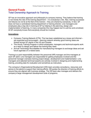 Training Strategies for Organisational Impact ~ Case Book
8
General Foods
Total Ownership Approach to Training
GF has an innovative approach and philosophy to company training. They believe that training
is not merely the role of the training department – it is everybody’s role. Also, training successes
and failures do not lie at the feet of the trainers – they are shared by everybody. In fact, GF
does not have a centralized training department or training director. Line managers and
employees play a big role in training at GF by helping in the planning, design and
implementation of learning. In many companies this may happen but it is ad-hoc and unnoticed.
At GF everybody knows that everybody should be involved.
Innovations
Company Training Network (CTN). This has been established as a loose and informal –
yet supported and encouraged – learning network whereby good training ideas are
shared across GF plants in the US and Canada.
The Hourly Training Program in which employees, managers and technical experts work
as a team to design and deliver the training they need.
Annual Technology Roundtables for manufacturing managers to exchange ideas and set
future agendas on a needs basis.
Training is a joint responsibility between the personnel (HR) manager and line managers at
each GF plant. Line managers are responsible for getting employees involved and the
personnel manager oversees training project design, development and implementation. Line
managers and selected technical experts are actively involved in designing and implementing
training, providing data for evaluation and sometimes as instructors.
The company’s Organizational Development (OD) team provides consultancy, resources and
advice to the plants to support their training efforts. OD guides the direction of training efforts to
ensure they are aligned with business strategy. The OD team also manages and delivers the
company’s large management development suite of programs.
 