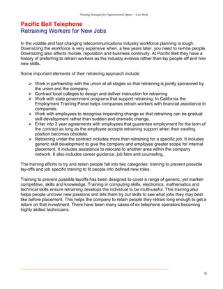 Training Strategies for Organisational Impact ~ Case Book
9
Pacific Bell Telephone
Retraining Workers for New Jobs
In the volatile and fast changing telecommunications industry workforce planning is tough.
Downsizing the workforce is very expensive when, a few years later, you need to re-hire people.
Downsizing also affects morale, reputation and business continuity. At Pacific Bell they have a
history of preferring to retrain workers as the industry evolves rather than lay people off and hire
new skills.
Some important elements of their retraining approach include:
Work in partnership with the union at all stages so that retraining is jointly sponsored by
the union and the company.
Contract local colleges to design and deliver instruction for retraining
Work with state government programs that support retraining. In California the
Employment Training Panel helps companies retrain workers with financial assistance to
companies.
Work with employees to recognise impending change so that retraining can be gradual
skill development rather than sudden and dramatic change.
Enter into 3 year agreements with employees that guarantee employment for the term of
the contract as long as the employee accepts retraining support when their existing
position becomes obsolete.
Retraining under the contract includes more than retraining for a specific job. It includes
generic skill development to give the company and employee greater scope for internal
placement. It includes assistance to relocate to another area within the company
network. It also includes career guidance, job fairs and counseling.
The training efforts to try and retain people fall into two categories: training to prevent possible
lay-offs and job specific training to fit people into defined new roles.
Training to prevent possible layoffs has been designed to cover a range of generic, yet market-
competitive, skills and knowledge. Training in computing skills, electronics, mathematics and
technical skills ensure retraining develops the individual to be multi-useful. This training also
helps people uncover new passions and lets them try out skills to see what jobs they may best
like before placement. This helps the company to retain people they retrain long enough to get a
return on that investment. There have been many cases of ex telephone operators becoming
highly skilled technicians.
 