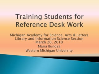 Training Students for Reference Desk Work Michigan Academy for Science, Arts & Letters Library and Information Science Section March 26, 2010 MairaBundza Western Michigan University 
