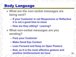 33 
Body Language 
 What are the non-verbal messages are 
being sent? 
– If your Customer is not Responsive or Reflective 
it is not a good time to close 
– How are they sitting? Leaning? 
 What non-verbal messages are you 
sending? 
– Face your Customer 
– Make Good Eye Contact 
– Lean Forward and Keep an Open Posture 
– Nod, as it is the most effective gesture and 
positive reinforcement we have 
 