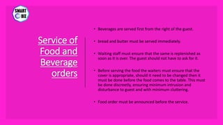 Service of
Food and
Beverage
orders
• Beverages are served first from the right of the guest.
• bread and butter must be served immediately.
• Waiting staff must ensure that the same is replenished as
soon as it is over. The guest should not have to ask for it.
• Before serving the food the waiters must ensure that the
cover is appropriate, should it need to be changed then it
must be done before the food comes to the table. This must
be done discreetly, ensuring minimum intrusion and
disturbance to guest and with minimum cluttering.
• Food order must be announced before the service.
 