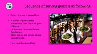 Sequence of serving guest is as following:
• Guest of honor is served first.
• A lady in the party takes
precedence over the male guest
of honor.
• Ladies must be served before
Gentlemen.
• Older people are served before
younger ones.
• Host must be served last.
 