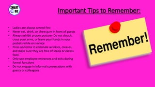 Important Tips to Remember:
• Ladies are always served first
• Never eat, drink, or chew gum in front of guests
• Always exhibit proper posture- Do not slouch,
cross your arms, or leave your hands in your
pockets while on service
• Press uniforms to eliminate wrinkles, creases,
and make sure they are free of stains or excess
food.
• Only use employee entrances and exits during
formal functions
• Do not engage in informal conversations with
guests or colleagues
 