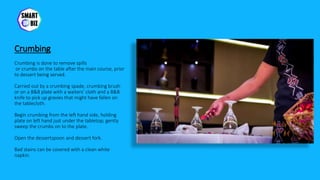 Crumbing
Crumbing is done to remove spills
or crumbs on the table after the main course, prior
to dessert being served.
Carried out by a crumbing spade, crumbing brush
or on a B&B plate with a waiters’ cloth and a B&B
knife to pick up gravies that might have fallen on
the tablecloth.
Begin crumbing from the left hand side, holding
plate on left hand just under the tabletop; gently
sweep the crumbs on to the plate.
Open the dessertspoon and dessert fork.
Bad stains can be covered with a clean white
napkin.
 