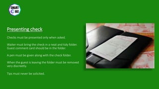 Presenting check
Checks must be presented only when asked.
Waiter must bring the check in a neat and tidy folder.
Guest comment card should be in the folder.
A pen must be given along with the check folder.
When the guest is leaving the folder must be removed
very discreetly.
Tips must never be solicited.
 