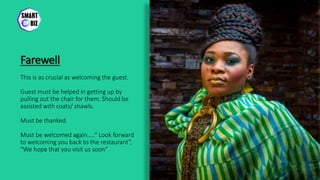 Farewell
This is as crucial as welcoming the guest.
Guest must be helped in getting up by
pulling out the chair for them. Should be
assisted with coats/ shawls.
Must be thanked.
Must be welcomed again…..” Look forward
to welcoming you back to the restaurant”,
“We hope that you visit us soon”
 