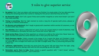 9 rules to give superior service
1. Be patient. Don’t clear any plates until everyone has finished. An empty plate is far less obtrusive than
making the remaining diners feel rushed or making the first person done feel they ate too fast.
2. Be pleasantly vague. Don’t ask a guest if they want another margarita or some more bread—just ask if
they need anything.
3. Timing is everything. Wait for right moment to recite a long list of specials (with prices, please) or
interrupt an intense conversation.
4. Be discrete and professional. Don’t laugh or gossip with coworkers within earshot of customers, or eat
or drink within site of them.
5. Pay attention. Don’t ignore a table that isn’t yours. If you see a guest clearly in need of attention, help
them immediately or promptly tell them you’ll send their server right over.
6. Good service flows. Bring all of the appetizers or entrees to a table at the same time. Never leave one
guest stranded and plate-less while everyone else in their party has their meal.
7. Read silverware signals. Cutlery crossed in the shape of an X means the diner isn’t finished. A knife
and fork together in the 10 o’clock and 4 o’clock position means they are. Think of it this way: X means
no, hands off, and a straight line means you can take it straight away. (That is, presuming everyone else
is done too.
8. Left/leave, right/retrieve. Generally one serves from the guests’ left and clears from the right, using
the respective hand (ie: placing a dish with the left and picking up with the right).
9. Remember you’re there to help. Never answer a guest’s question with “I don’t know,” without
immediately following it up with “…but I’ll find out.”
 