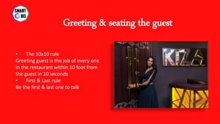 • The 10x10 rule
Greeting guest is the job of every one
in the restaurant within 10 foot from
the guest in 10 seconds
• First & Last rule
Be the first & last one to talk
Greeting & seating the guest
 