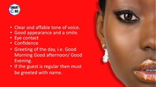 • Clear and affable tone of voice.
• Good appearance and a smile.
• Eye contact
• Confidence
• Greeting of the day, i.e. Good
Morning Good afternoon/ Good
Evening.
• If the guest is regular then must
be greeted with name.
 