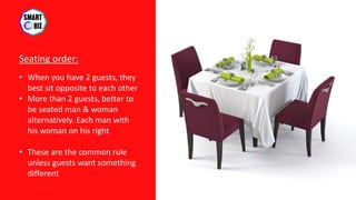 Seating order:
• When you have 2 guests, they
best sit opposite to each other
• More than 2 guests, better to
be seated man & woman
alternatively. Each man with
his woman on his right
• These are the common rule
unless guests want something
different
 