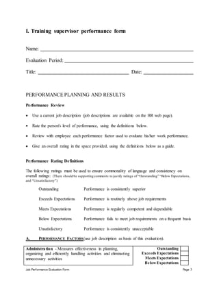 Job Performance Evaluation Form Page 3
I. Training supervisor performance form
Name:
Evaluation Period:
Title: Date:
PERFORMANCE PLANNING AND RESULTS
Performance Review
 Use a current job description (job descriptions are available on the HR web page).
 Rate the person's level of performance, using the definitions below.
 Review with employee each performance factor used to evaluate his/her work performance.
 Give an overall rating in the space provided, using the definitions below as a guide.
Performance Rating Definitions
The following ratings must be used to ensure commonality of language and consistency on
overall ratings: (There should be supporting comments to justify ratings of “Outstanding” “Below Expectations,
and “Unsatisfactory”)
Outstanding Performance is consistently superior
Exceeds Expectations Performance is routinely above job requirements
Meets Expectations Performance is regularly competent and dependable
Below Expectations Performance fails to meet job requirements on a frequent basis
Unsatisfactory Performance is consistently unacceptable
A. PERFORMANCE FACTORS(use job description as basis of this evaluation).
Administration - Measures effectiveness in planning,
organizing and efficiently handling activities and eliminating
unnecessary activities
Outstanding
Exceeds Expectations
Meets Expectations
BelowExpectations
 