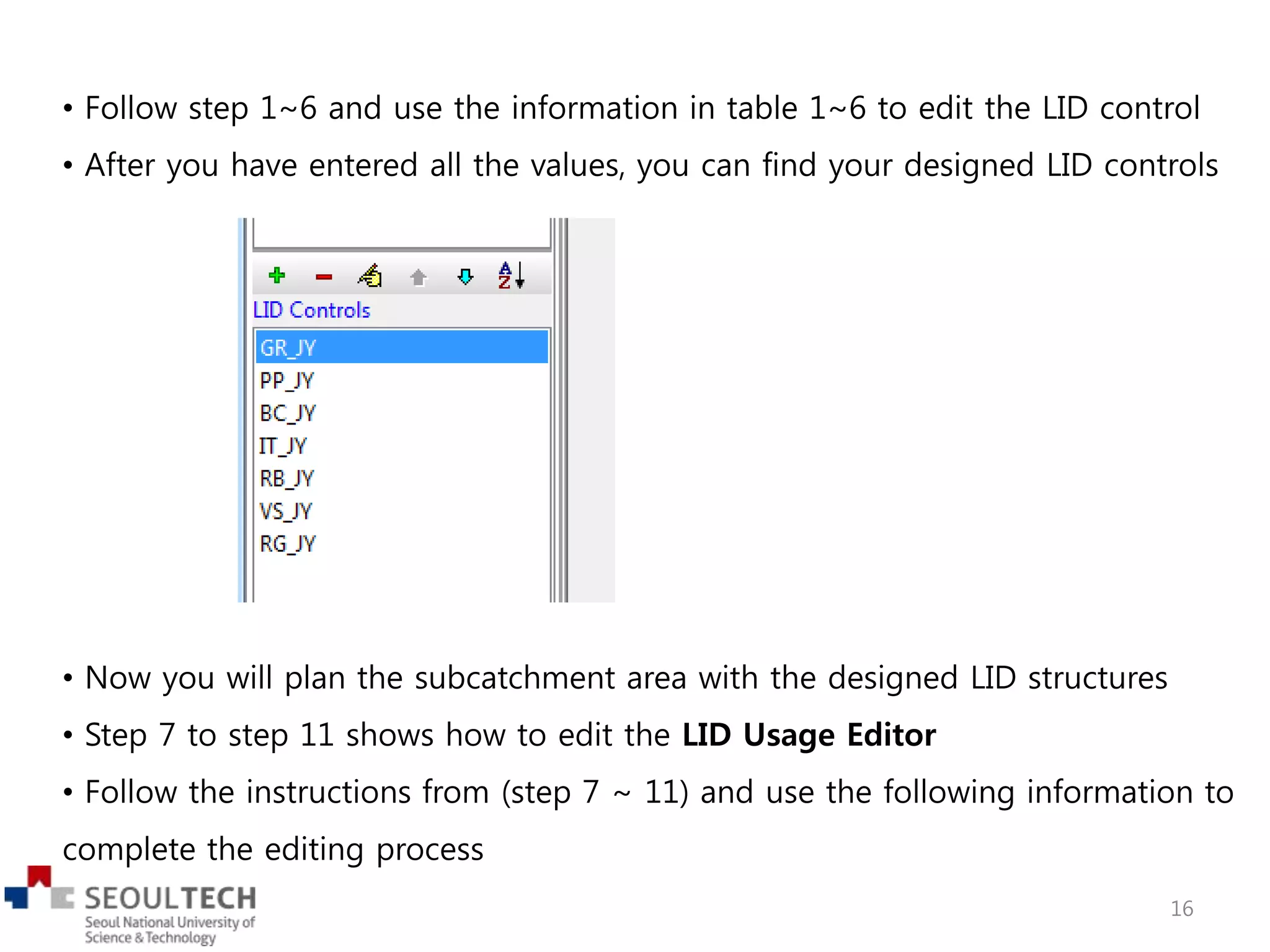 • Follow step 1~6 and use the information in table 1~6 to edit the LID control
• After you have entered all the values, you can find your designed LID controls
• Now you will plan the subcatchment area with the designed LID structures
• Step 7 to step 11 shows how to edit the LID Usage Editor
• Follow the instructions from (step 7 ~ 11) and use the following information to
complete the editing process
16
 