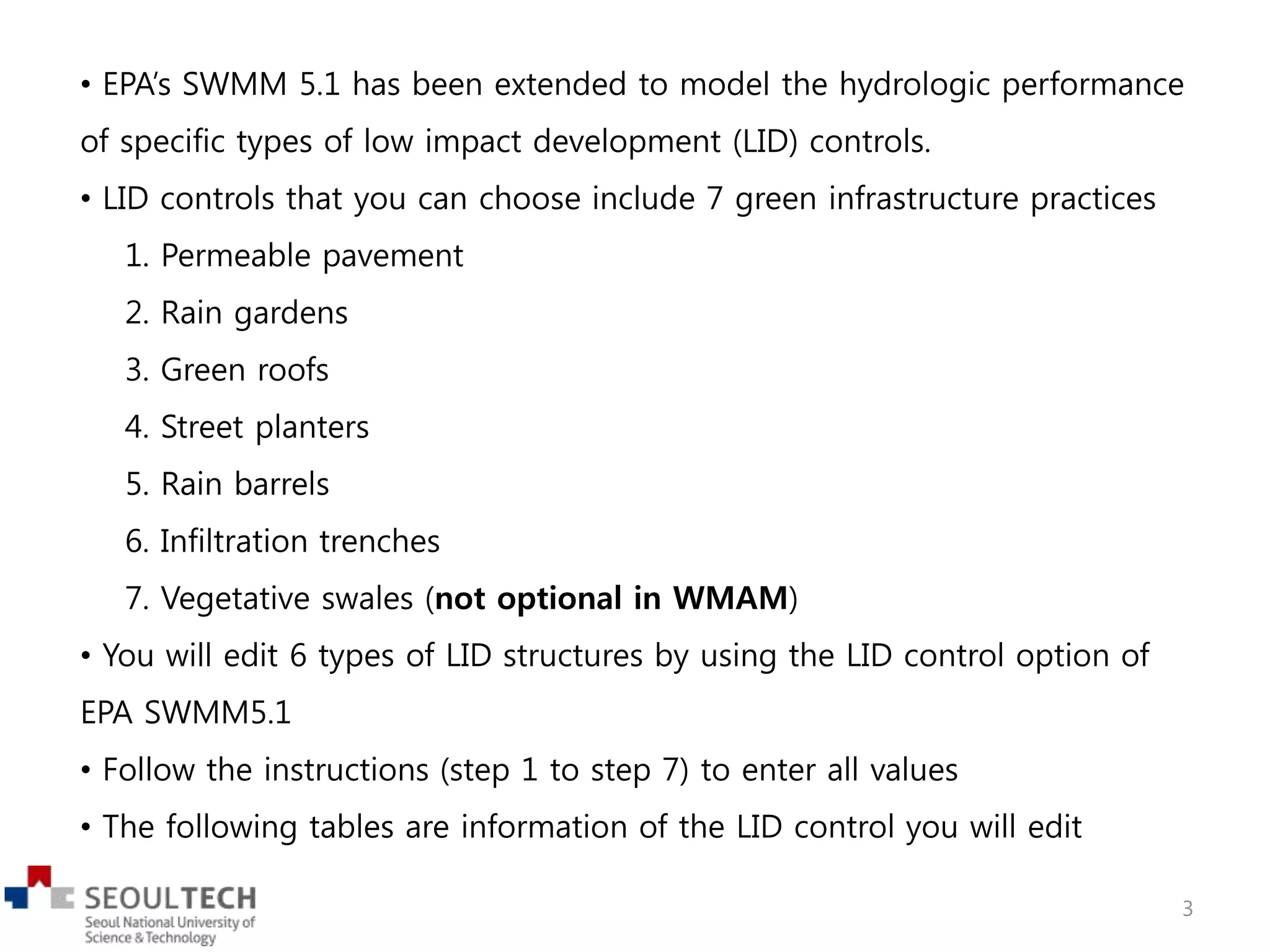 • EPA’s SWMM 5.1 has been extended to model the hydrologic performance
of specific types of low impact development (LID) controls.
• LID controls that you can choose include 7 green infrastructure practices
1. Permeable pavement
2. Rain gardens
3. Green roofs
4. Street planters
5. Rain barrels
6. Infiltration trenches
7. Vegetative swales (not optional in WMAM)
• You will edit 6 types of LID structures by using the LID control option of
EPA SWMM5.1
• Follow the instructions (step 1 to step 7) to enter all values
• The following tables are information of the LID control you will edit
3
 