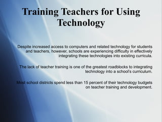 Training Teachers for Using Technology Despite increased access to computers and related technology for students and teachers, however, schools are experiencing difficulty in effectively integrating these technologies into existing curricula. The lack of teacher training is one of the greatest roadblocks to integrating technology into a school’s curriculum. Most school districts spend less than 15 percent of their technology budgets on teacher training and development. 