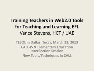 Updated April 7, 2013


Thinking SMALL: Training Teachers
       in Web2.0 Tools for
    Teaching and Learning EFL
 Vance Stevens, UAE: HCT / PACE
 TESOL in Dallas, Texas, March         eLearning in Action
           22, 2013                       Conference
    CALL-IS & Elementary                  April 2, 2013
Education InterSection Session
                                  HCT Sharjah Women’s College
New Tools/Techniques in CALL
 