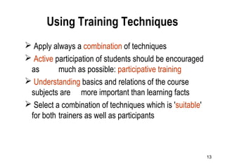 13
Using Training Techniques
 Apply always a combination of techniques
 Active participation of students should be encouraged
as much as possible: participative training
 Understanding basics and relations of the course
subjects are more important than learning facts
 Select a combination of techniques which is 'suitable'
for both trainers as well as participants
 