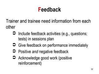 32
Feedback
Trainer and trainee need information from each
other
 Include feedback activities (e.g., questions;
tests) in sessions plan
 Give feedback on performance immediately
 Positive and negative feedback
 Acknowledge good work (positive
reinforcement)
 