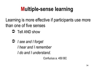 34
Multiple-sense learning
Learning is more effective if participants use more
than one of five senses
 Tell AND show
 I see and I forget
I hear and I remember
I do and I understand.
Confucius a. 450 BC
 