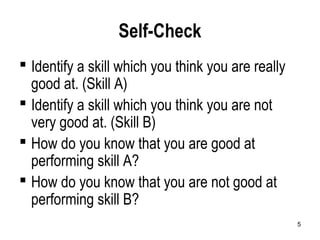 5
Self-Check
 Identify a skill which you think you are really
good at. (Skill A)
 Identify a skill which you think you are not
very good at. (Skill B)
 How do you know that you are good at
performing skill A?
 How do you know that you are not good at
performing skill B?
 
